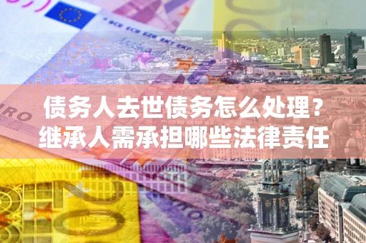 北京债务人去世债务怎么处理？继承人需承担哪些法律责任？
