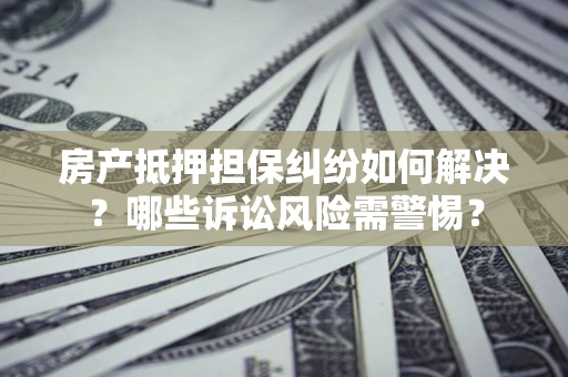 北京房产抵押担保纠纷如何解决？哪些诉讼风险需警惕？